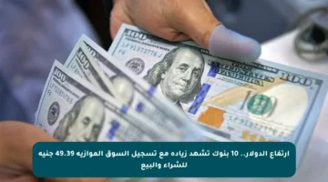 ارتفاع الدولار.. 10 بنوك تشهد زيادة مع تسجيل السوق الموازية 49.39 جنيه للشراء والبيع